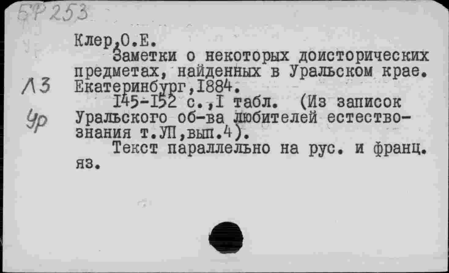 ﻿SP 253
Клер.О.Е.
Заметки о некоторых доисторических предметах, найденных в Уральском крае. Л 3 Екатеринбург,1884.
145~1>2 с.,1 табл. (Из записок Ур Уральского об-ва любителей естество-ґ знания т.УП,вып.4).
Текст параллельно на рус. и франц, яз.